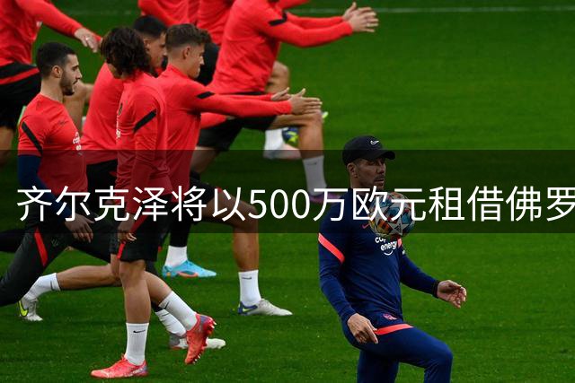 齐尔克泽将以500万欧元租借佛罗伦萨 曼联设定强制买断条款